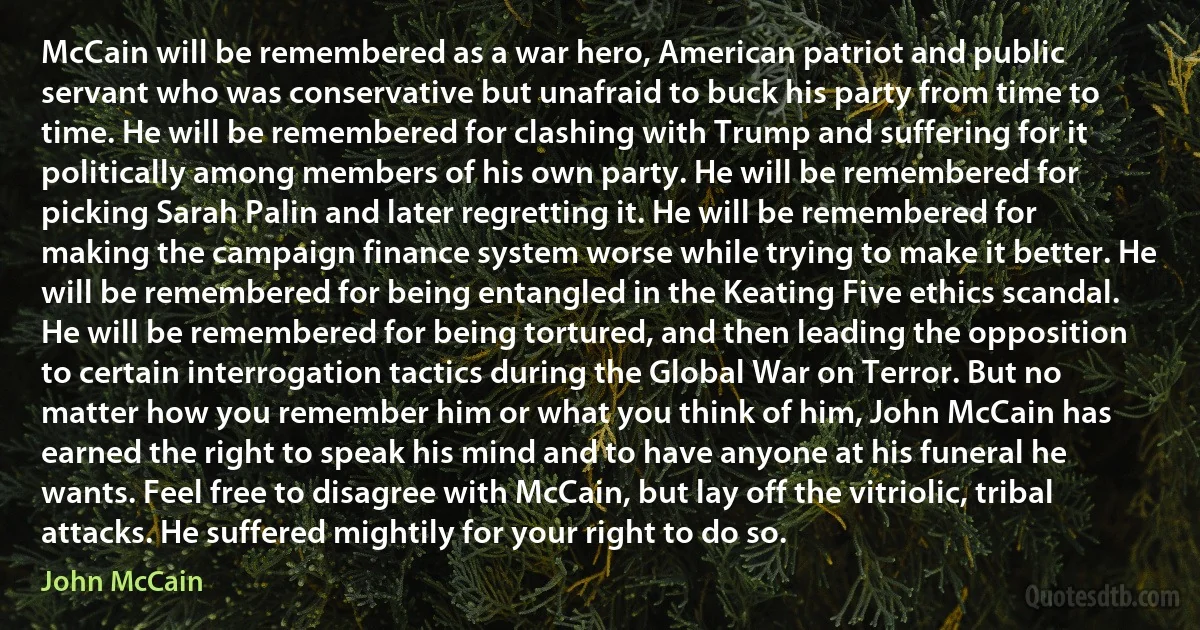 McCain will be remembered as a war hero, American patriot and public servant who was conservative but unafraid to buck his party from time to time. He will be remembered for clashing with Trump and suffering for it politically among members of his own party. He will be remembered for picking Sarah Palin and later regretting it. He will be remembered for making the campaign finance system worse while trying to make it better. He will be remembered for being entangled in the Keating Five ethics scandal. He will be remembered for being tortured, and then leading the opposition to certain interrogation tactics during the Global War on Terror. But no matter how you remember him or what you think of him, John McCain has earned the right to speak his mind and to have anyone at his funeral he wants. Feel free to disagree with McCain, but lay off the vitriolic, tribal attacks. He suffered mightily for your right to do so. (John McCain)