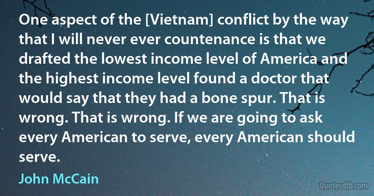 One aspect of the [Vietnam] conflict by the way that I will never ever countenance is that we drafted the lowest income level of America and the highest income level found a doctor that would say that they had a bone spur. That is wrong. That is wrong. If we are going to ask every American to serve, every American should serve. (John McCain)