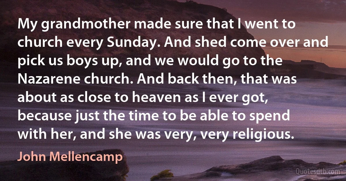 My grandmother made sure that I went to church every Sunday. And shed come over and pick us boys up, and we would go to the Nazarene church. And back then, that was about as close to heaven as I ever got, because just the time to be able to spend with her, and she was very, very religious. (John Mellencamp)