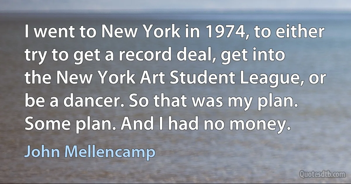 I went to New York in 1974, to either try to get a record deal, get into the New York Art Student League, or be a dancer. So that was my plan. Some plan. And I had no money. (John Mellencamp)