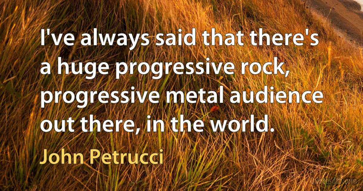 I've always said that there's a huge progressive rock, progressive metal audience out there, in the world. (John Petrucci)