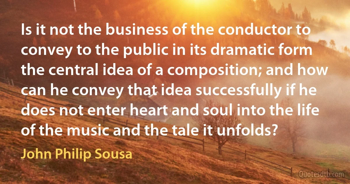 Is it not the business of the conductor to convey to the public in its dramatic form the central idea of a composition; and how can he convey that idea successfully if he does not enter heart and soul into the life of the music and the tale it unfolds? (John Philip Sousa)