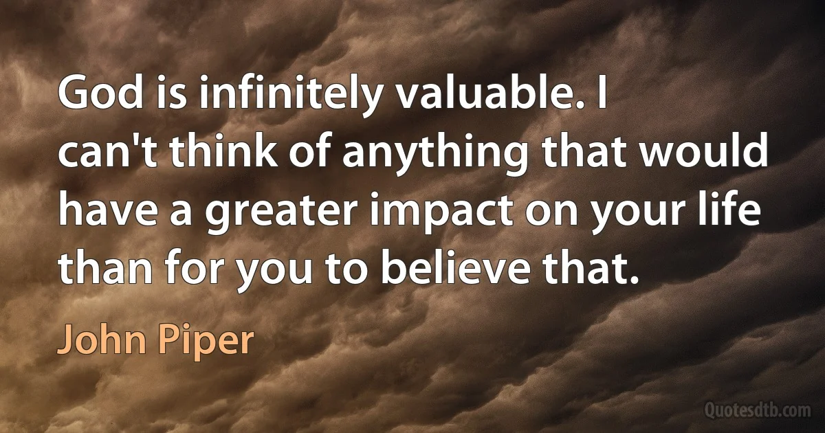 God is infinitely valuable. I can't think of anything that would have a greater impact on your life than for you to believe that. (John Piper)