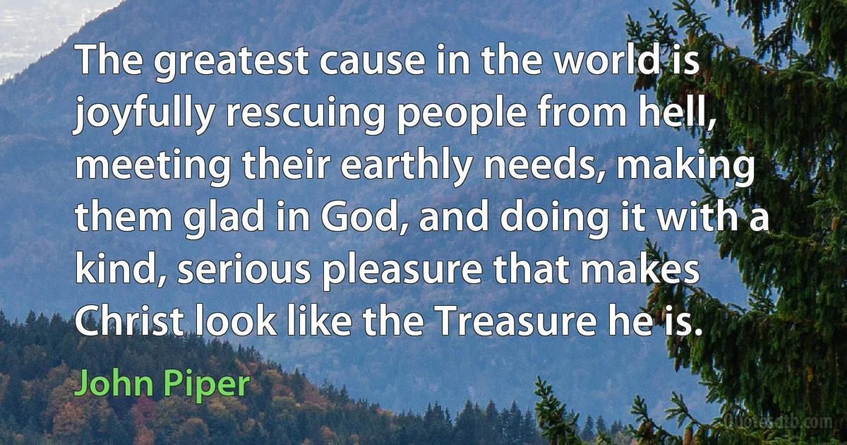 The greatest cause in the world is joyfully rescuing people from hell, meeting their earthly needs, making them glad in God, and doing it with a kind, serious pleasure that makes Christ look like the Treasure he is. (John Piper)