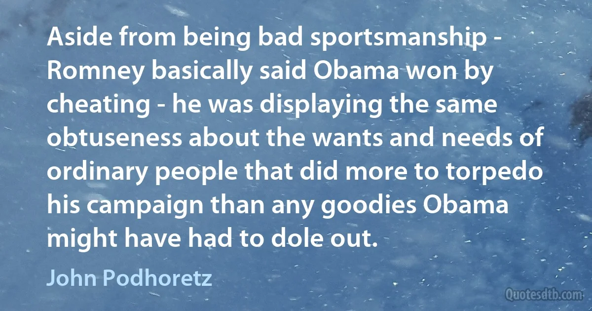 Aside from being bad sportsmanship - Romney basically said Obama won by cheating - he was displaying the same obtuseness about the wants and needs of ordinary people that did more to torpedo his campaign than any goodies Obama might have had to dole out. (John Podhoretz)