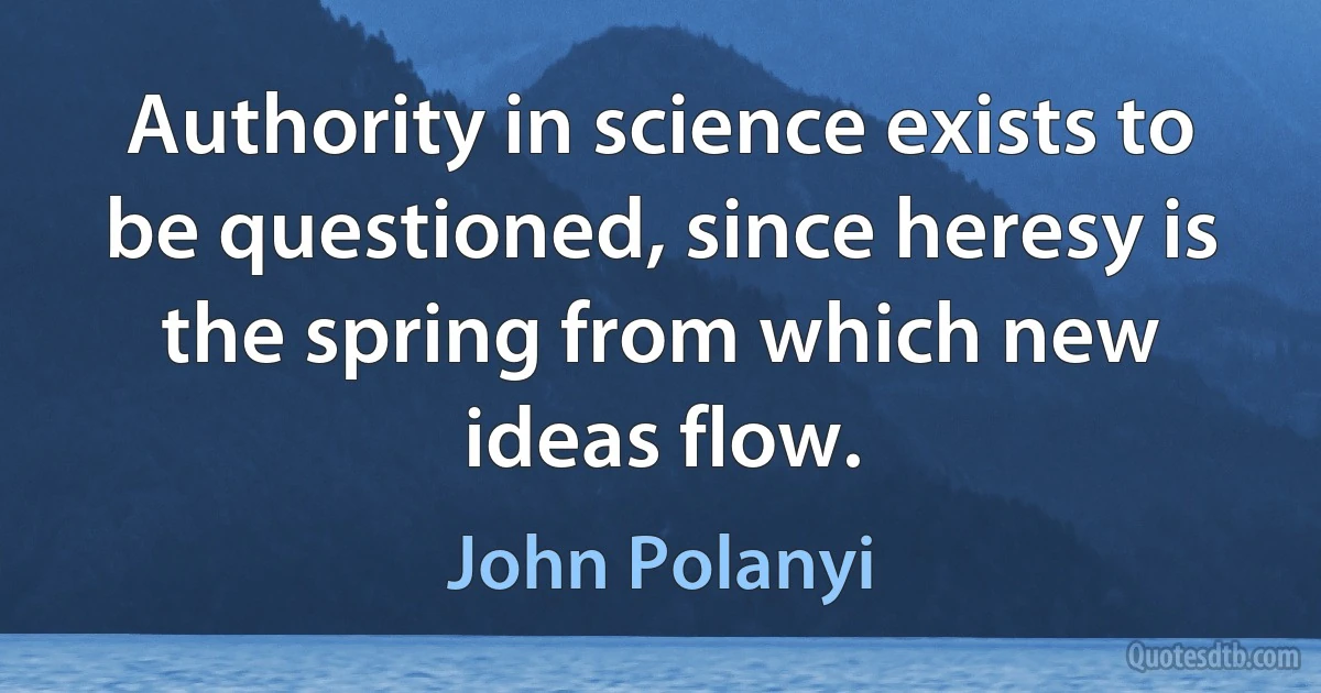 Authority in science exists to be questioned, since heresy is the spring from which new ideas flow. (John Polanyi)