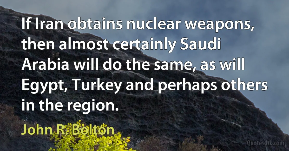 If Iran obtains nuclear weapons, then almost certainly Saudi Arabia will do the same, as will Egypt, Turkey and perhaps others in the region. (John R. Bolton)