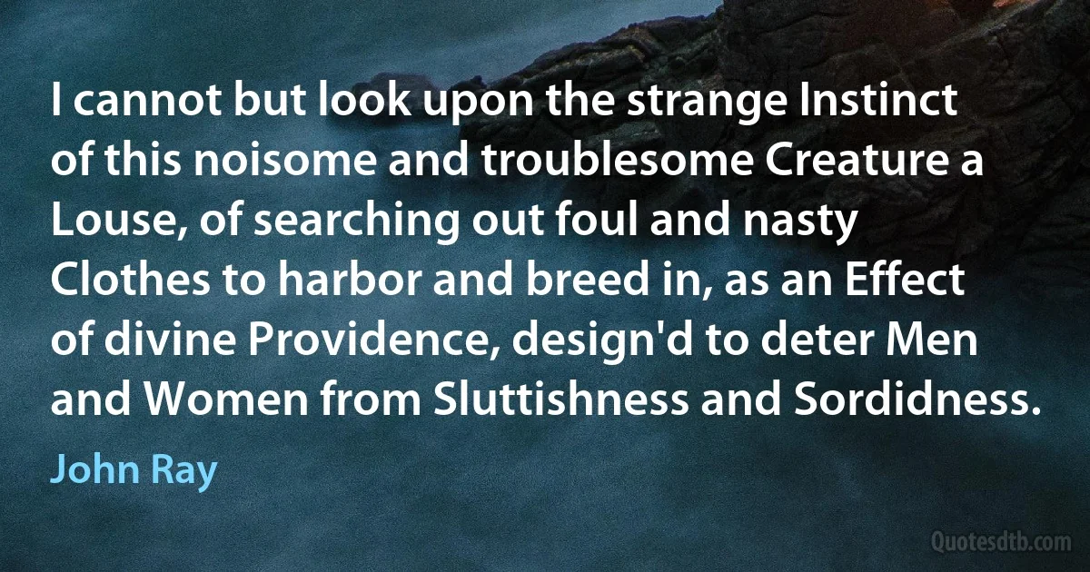 I cannot but look upon the strange Instinct of this noisome and troublesome Creature a Louse, of searching out foul and nasty Clothes to harbor and breed in, as an Effect of divine Providence, design'd to deter Men and Women from Sluttishness and Sordidness. (John Ray)