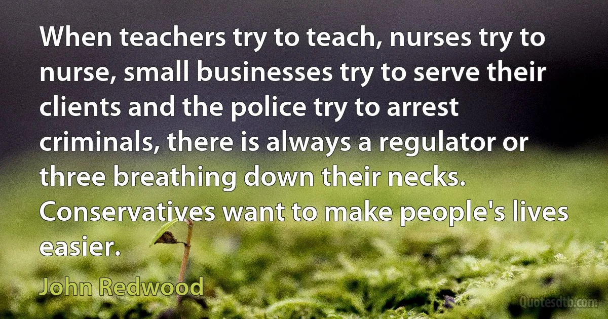 When teachers try to teach, nurses try to nurse, small businesses try to serve their clients and the police try to arrest criminals, there is always a regulator or three breathing down their necks. Conservatives want to make people's lives easier. (John Redwood)