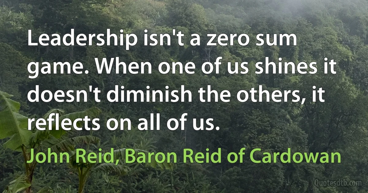 Leadership isn't a zero sum game. When one of us shines it doesn't diminish the others, it reflects on all of us. (John Reid, Baron Reid of Cardowan)