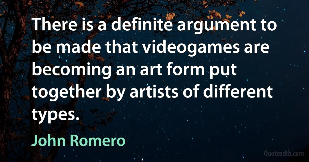 There is a definite argument to be made that videogames are becoming an art form put together by artists of different types. (John Romero)