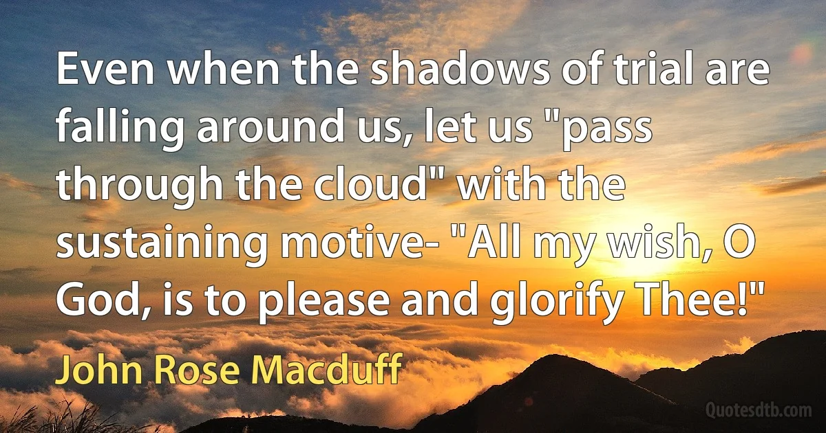 Even when the shadows of trial are falling around us, let us "pass through the cloud" with the sustaining motive- "All my wish, O God, is to please and glorify Thee!" (John Rose Macduff)