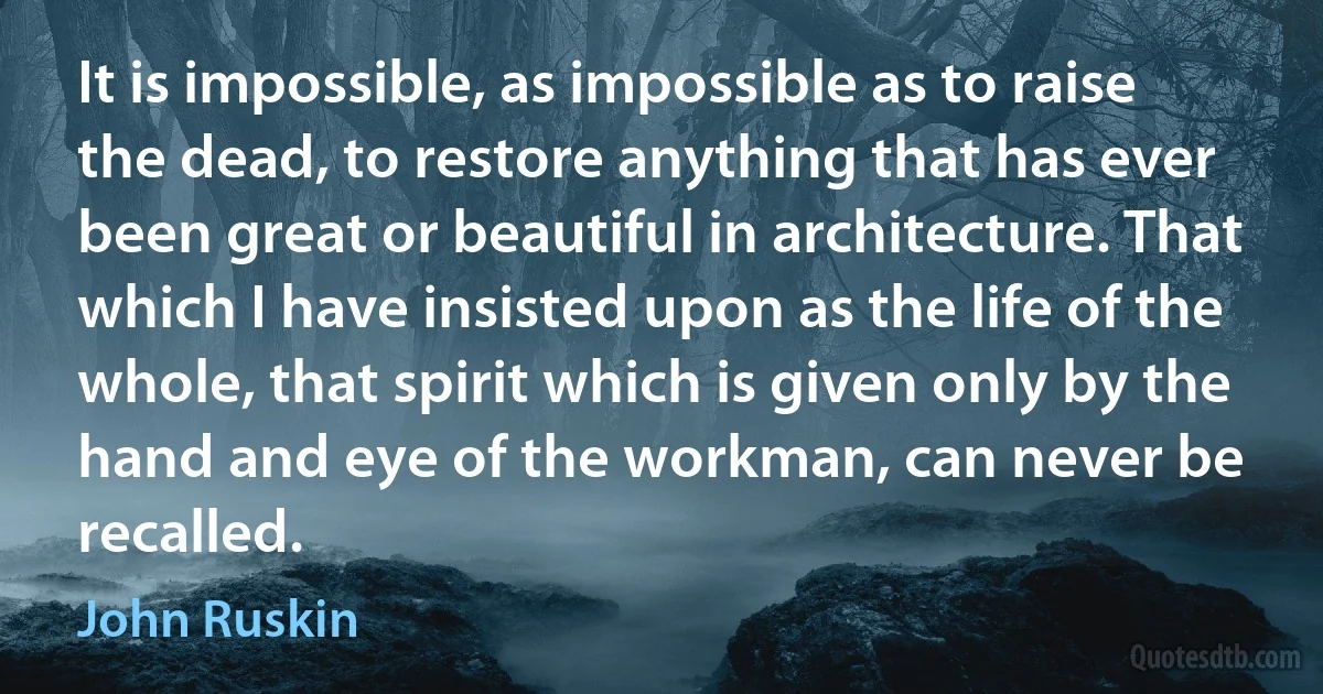 It is impossible, as impossible as to raise the dead, to restore anything that has ever been great or beautiful in architecture. That which I have insisted upon as the life of the whole, that spirit which is given only by the hand and eye of the workman, can never be recalled. (John Ruskin)