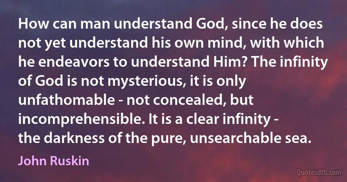 How can man understand God, since he does not yet understand his own mind, with which he endeavors to understand Him? The infinity of God is not mysterious, it is only unfathomable - not concealed, but incomprehensible. It is a clear infinity - the darkness of the pure, unsearchable sea. (John Ruskin)