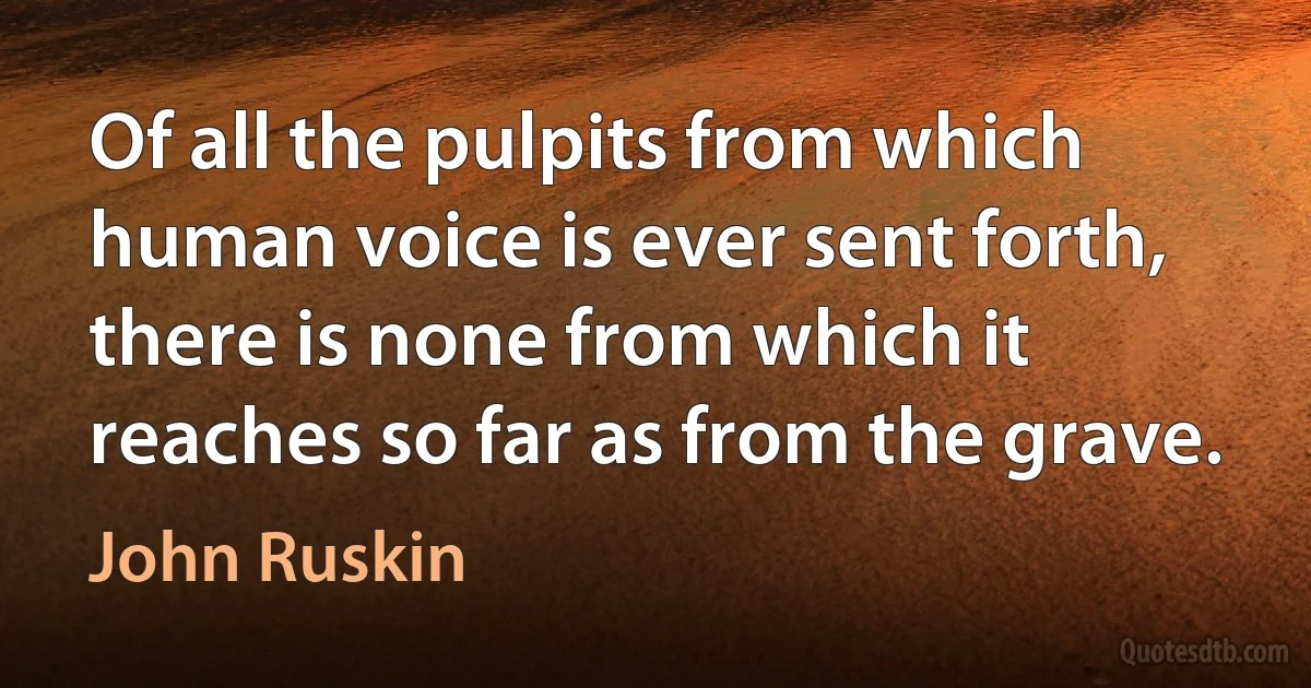 Of all the pulpits from which human voice is ever sent forth, there is none from which it reaches so far as from the grave. (John Ruskin)