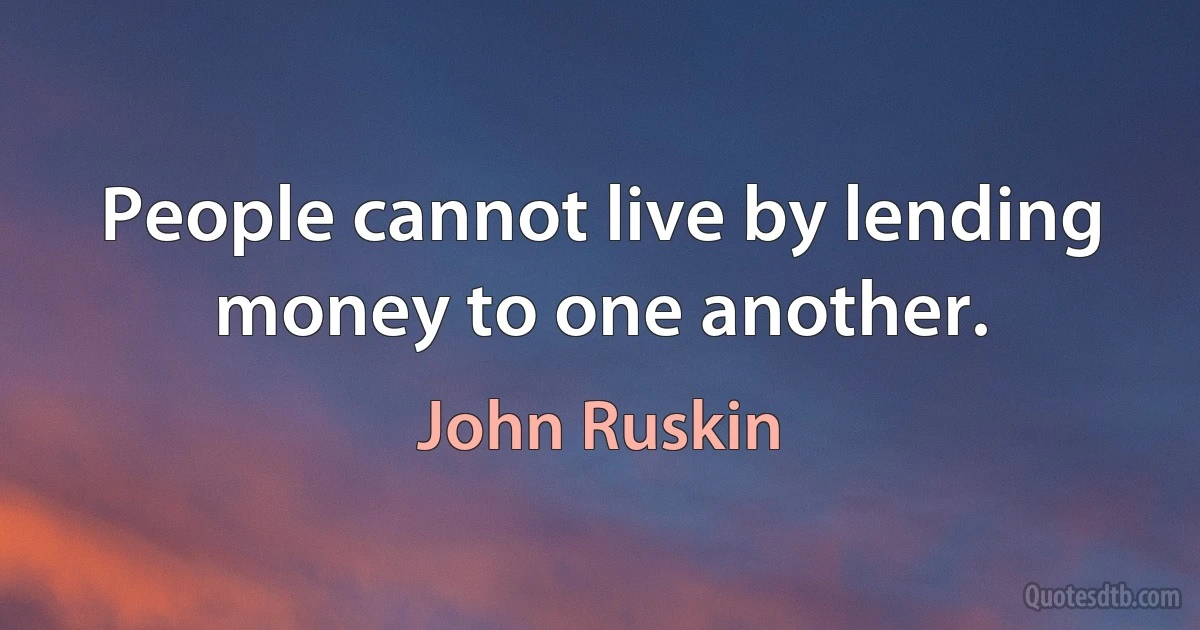 People cannot live by lending money to one another. (John Ruskin)