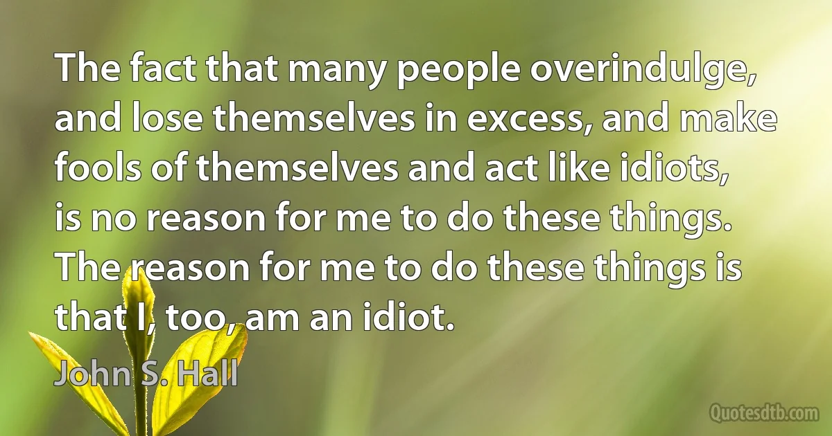 The fact that many people overindulge, and lose themselves in excess, and make fools of themselves and act like idiots, is no reason for me to do these things. The reason for me to do these things is that I, too, am an idiot. (John S. Hall)