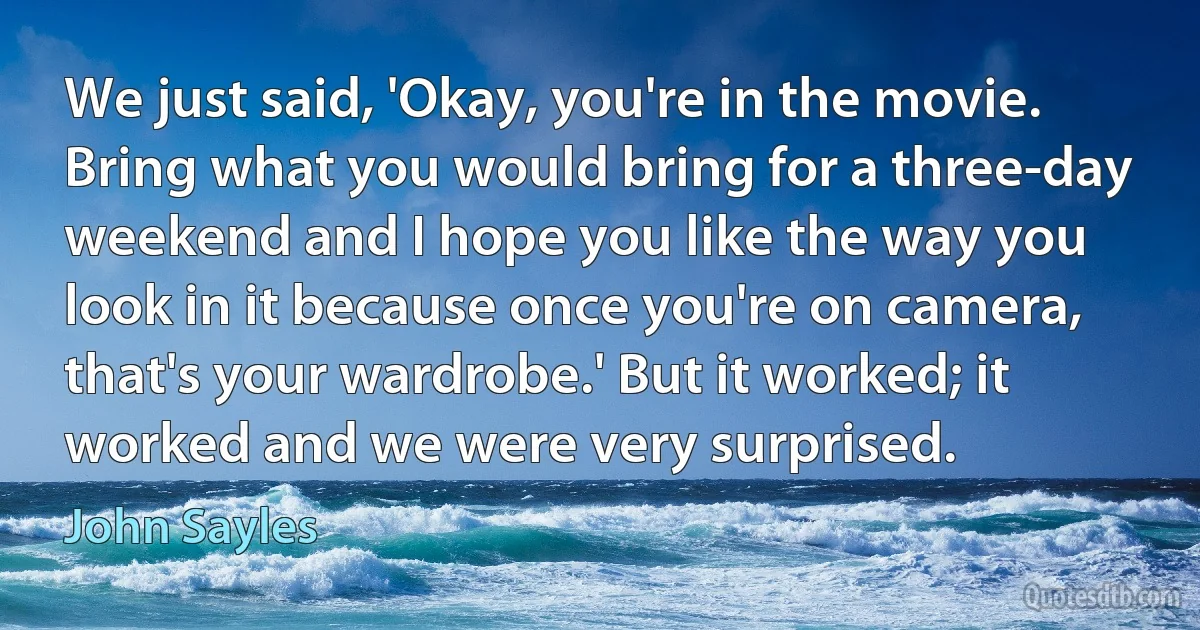 We just said, 'Okay, you're in the movie. Bring what you would bring for a three-day weekend and I hope you like the way you look in it because once you're on camera, that's your wardrobe.' But it worked; it worked and we were very surprised. (John Sayles)