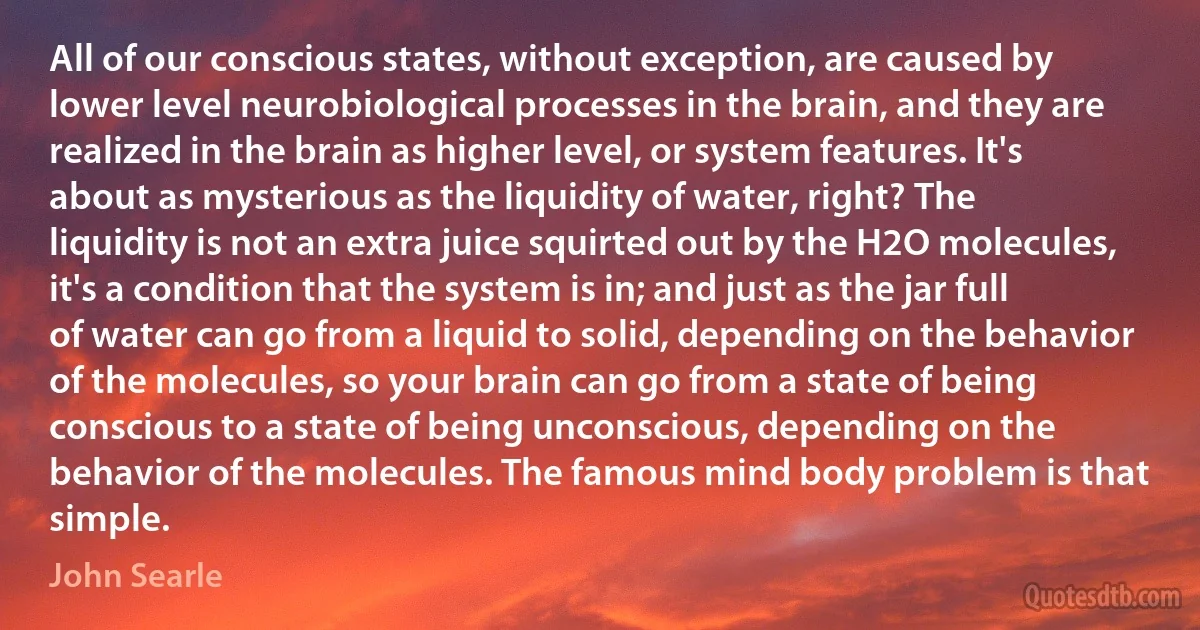 All of our conscious states, without exception, are caused by lower level neurobiological processes in the brain, and they are realized in the brain as higher level, or system features. It's about as mysterious as the liquidity of water, right? The liquidity is not an extra juice squirted out by the H2O molecules, it's a condition that the system is in; and just as the jar full of water can go from a liquid to solid, depending on the behavior of the molecules, so your brain can go from a state of being conscious to a state of being unconscious, depending on the behavior of the molecules. The famous mind body problem is that simple. (John Searle)