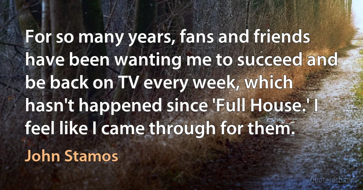 For so many years, fans and friends have been wanting me to succeed and be back on TV every week, which hasn't happened since 'Full House.' I feel like I came through for them. (John Stamos)