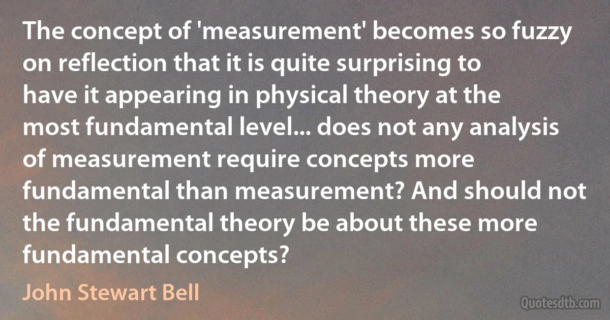 The concept of 'measurement' becomes so fuzzy on reflection that it is quite surprising to have it appearing in physical theory at the most fundamental level... does not any analysis of measurement require concepts more fundamental than measurement? And should not the fundamental theory be about these more fundamental concepts? (John Stewart Bell)