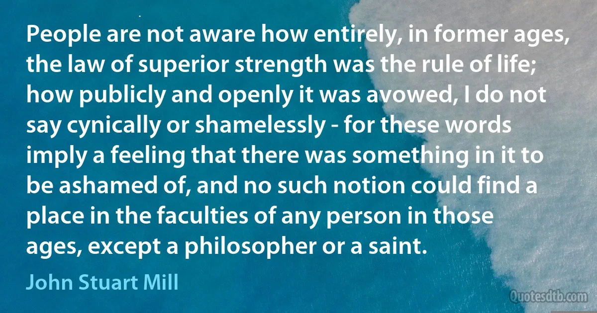 People are not aware how entirely, in former ages, the law of superior strength was the rule of life; how publicly and openly it was avowed, I do not say cynically or shamelessly - for these words imply a feeling that there was something in it to be ashamed of, and no such notion could find a place in the faculties of any person in those ages, except a philosopher or a saint. (John Stuart Mill)