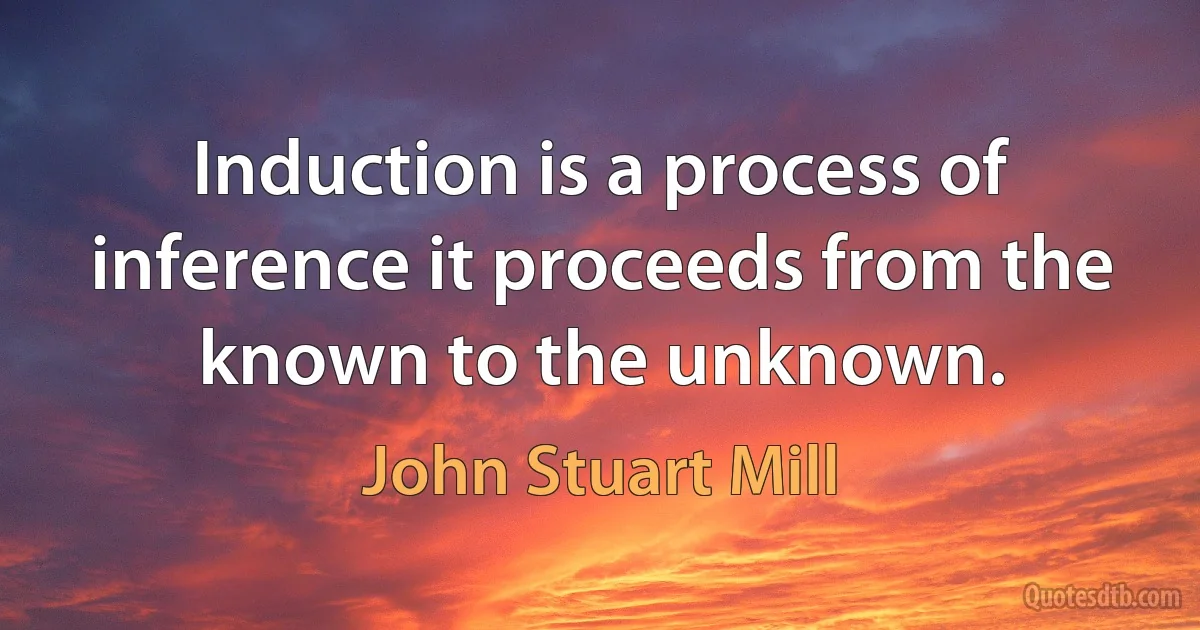 Induction is a process of inference it proceeds from the known to the unknown. (John Stuart Mill)