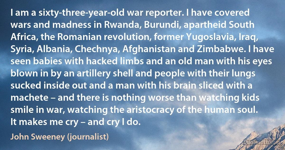 I am a sixty-three-year-old war reporter. I have covered wars and madness in Rwanda, Burundi, apartheid South Africa, the Romanian revolution, former Yugoslavia, Iraq, Syria, Albania, Chechnya, Afghanistan and Zimbabwe. I have seen babies with hacked limbs and an old man with his eyes blown in by an artillery shell and people with their lungs sucked inside out and a man with his brain sliced with a machete – and there is nothing worse than watching kids smile in war, watching the aristocracy of the human soul. It makes me cry – and cry I do. (John Sweeney (journalist))