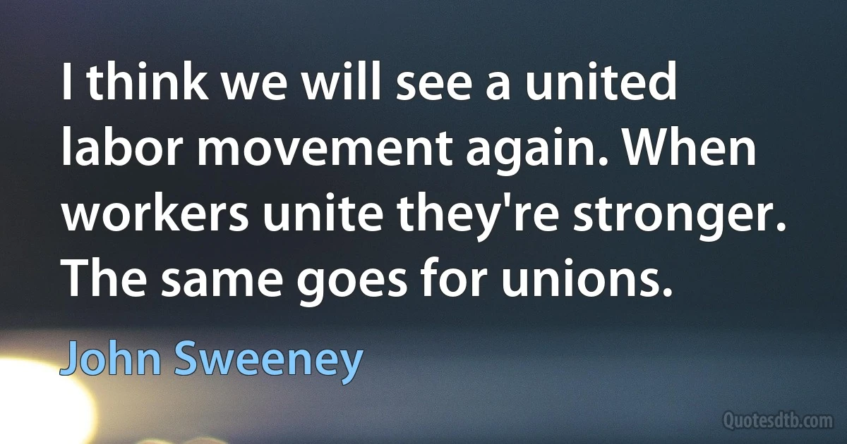 I think we will see a united labor movement again. When workers unite they're stronger. The same goes for unions. (John Sweeney)