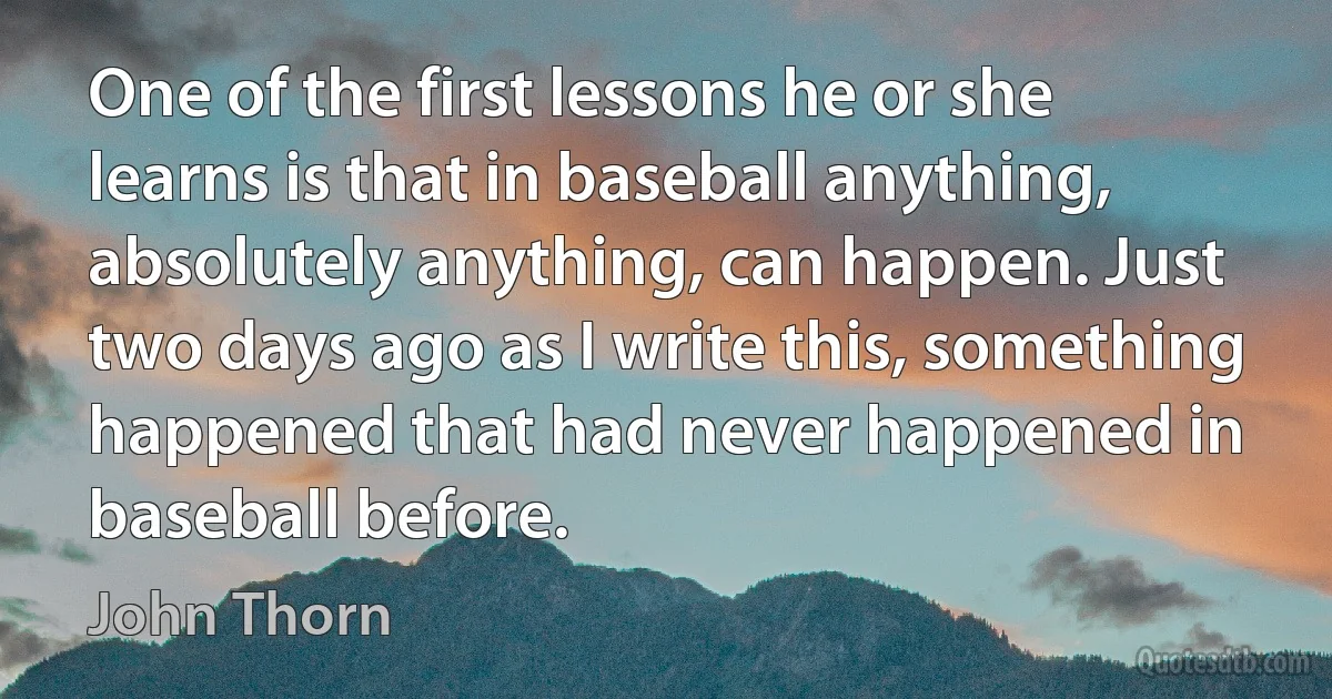 One of the first lessons he or she learns is that in baseball anything, absolutely anything, can happen. Just two days ago as I write this, something happened that had never happened in baseball before. (John Thorn)