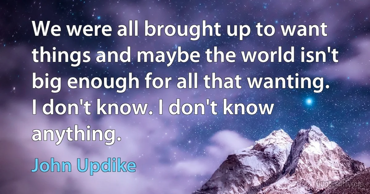 We were all brought up to want things and maybe the world isn't big enough for all that wanting. I don't know. I don't know anything. (John Updike)