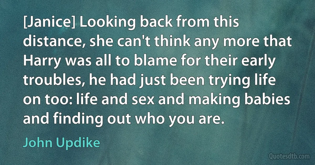 [Janice] Looking back from this distance, she can't think any more that Harry was all to blame for their early troubles, he had just been trying life on too: life and sex and making babies and finding out who you are. (John Updike)