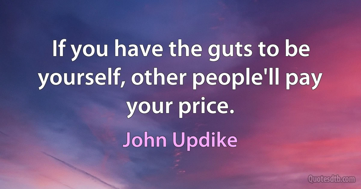 If you have the guts to be yourself, other people'll pay your price. (John Updike)