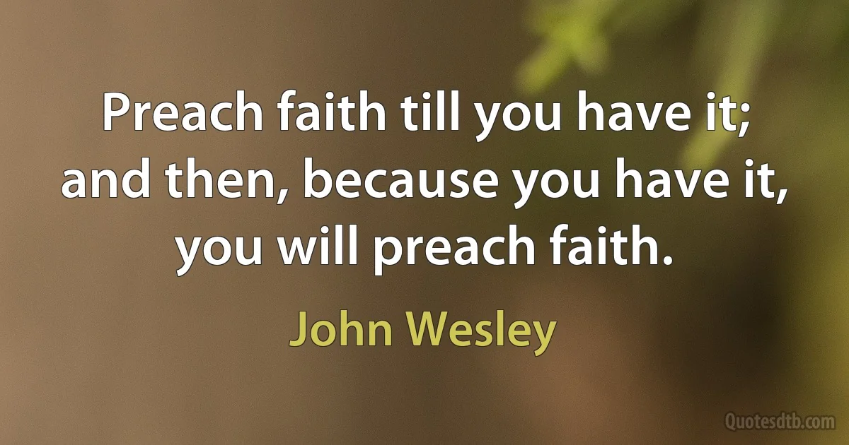 Preach faith till you have it; and then, because you have it, you will preach faith. (John Wesley)