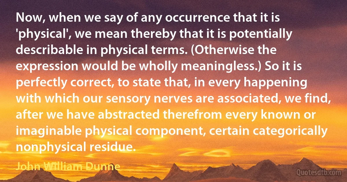 Now, when we say of any occurrence that it is 'physical', we mean thereby that it is potentially describable in physical terms. (Otherwise the expression would be wholly meaningless.) So it is perfectly correct, to state that, in every happening with which our sensory nerves are associated, we find, after we have abstracted therefrom every known or imaginable physical component, certain categorically nonphysical residue. (John William Dunne)