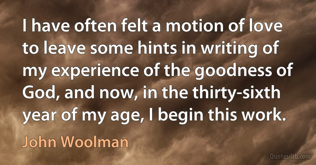 I have often felt a motion of love to leave some hints in writing of my experience of the goodness of God, and now, in the thirty-sixth year of my age, I begin this work. (John Woolman)