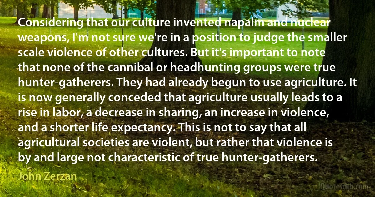 Considering that our culture invented napalm and nuclear weapons, I'm not sure we're in a position to judge the smaller scale violence of other cultures. But it's important to note that none of the cannibal or headhunting groups were true hunter-gatherers. They had already begun to use agriculture. It is now generally conceded that agriculture usually leads to a rise in labor, a decrease in sharing, an increase in violence, and a shorter life expectancy. This is not to say that all agricultural societies are violent, but rather that violence is by and large not characteristic of true hunter-gatherers. (John Zerzan)