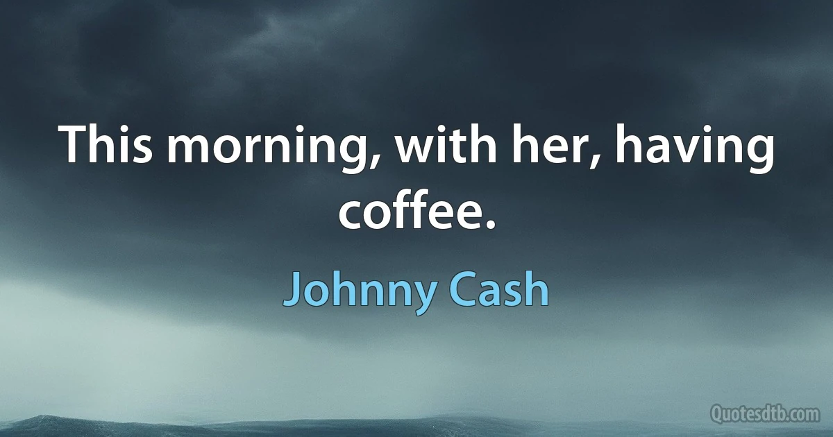 This morning, with her, having coffee. (Johnny Cash)