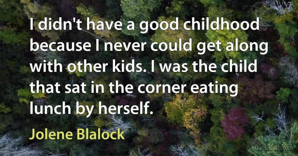 I didn't have a good childhood because I never could get along with other kids. I was the child that sat in the corner eating lunch by herself. (Jolene Blalock)