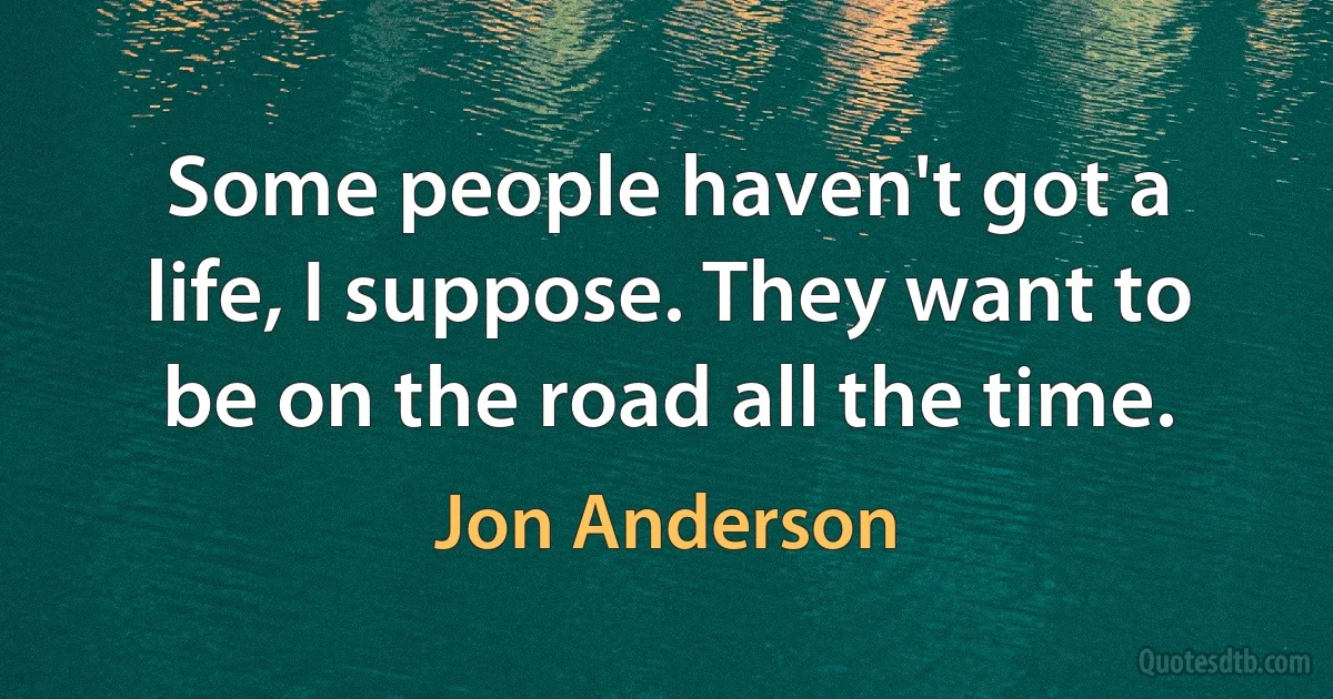 Some people haven't got a life, I suppose. They want to be on the road all the time. (Jon Anderson)