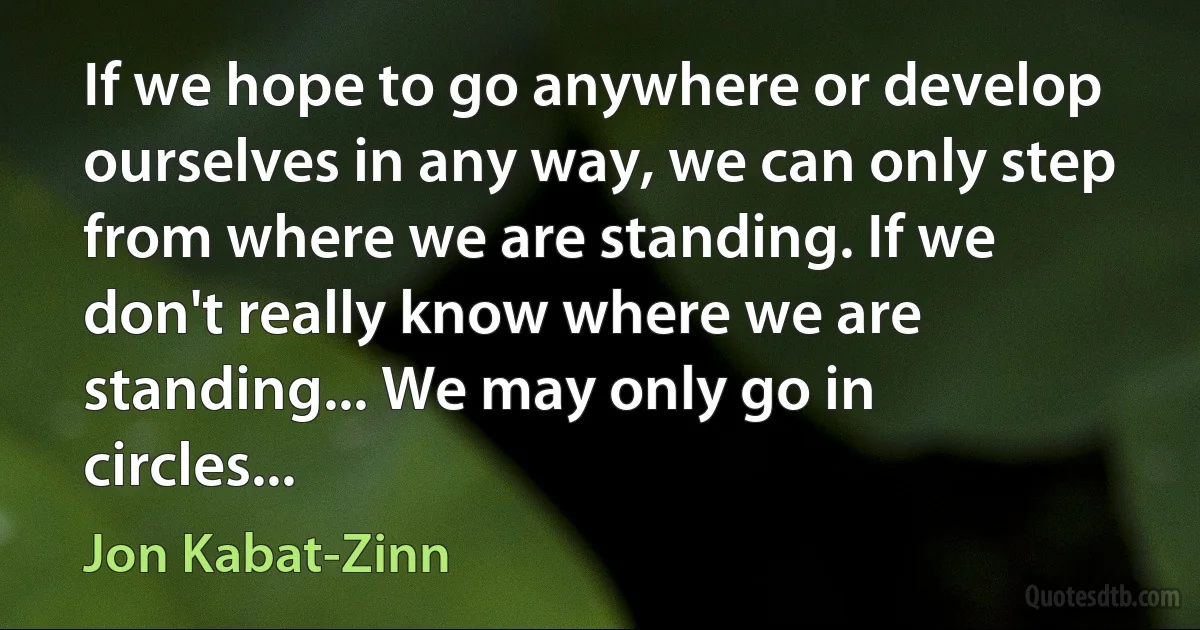 If we hope to go anywhere or develop ourselves in any way, we can only step from where we are standing. If we don't really know where we are standing... We may only go in circles... (Jon Kabat-Zinn)