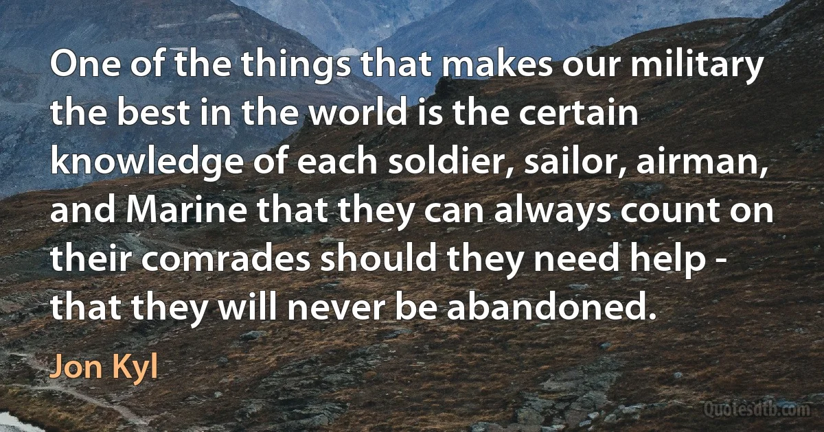 One of the things that makes our military the best in the world is the certain knowledge of each soldier, sailor, airman, and Marine that they can always count on their comrades should they need help - that they will never be abandoned. (Jon Kyl)