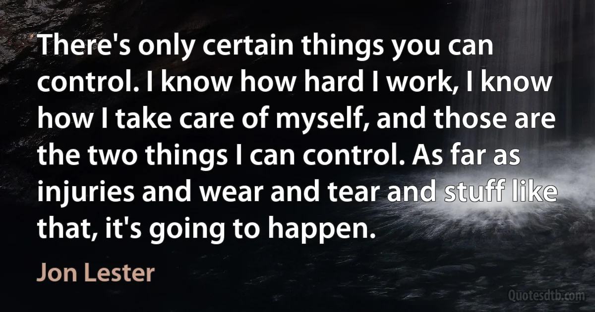 There's only certain things you can control. I know how hard I work, I know how I take care of myself, and those are the two things I can control. As far as injuries and wear and tear and stuff like that, it's going to happen. (Jon Lester)