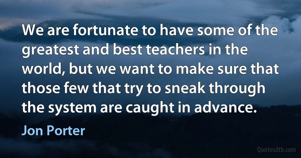 We are fortunate to have some of the greatest and best teachers in the world, but we want to make sure that those few that try to sneak through the system are caught in advance. (Jon Porter)