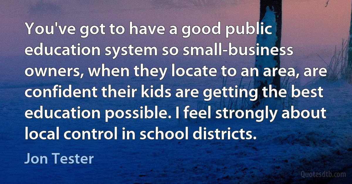 You've got to have a good public education system so small-business owners, when they locate to an area, are confident their kids are getting the best education possible. I feel strongly about local control in school districts. (Jon Tester)