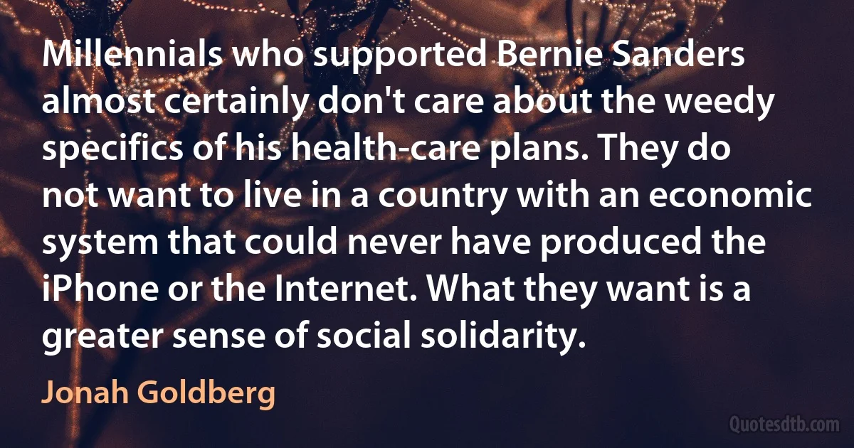 Millennials who supported Bernie Sanders almost certainly don't care about the weedy specifics of his health-care plans. They do not want to live in a country with an economic system that could never have produced the iPhone or the Internet. What they want is a greater sense of social solidarity. (Jonah Goldberg)