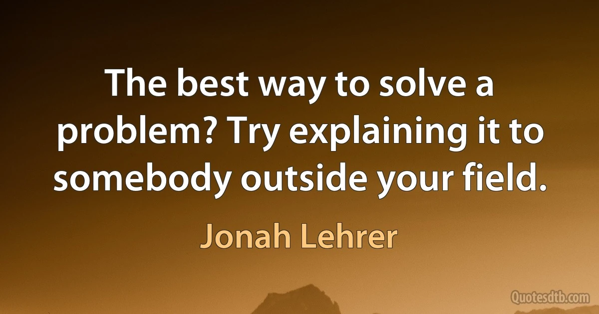 The best way to solve a problem? Try explaining it to somebody outside your field. (Jonah Lehrer)