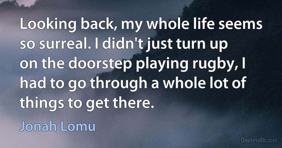 Looking back, my whole life seems so surreal. I didn't just turn up on the doorstep playing rugby, I had to go through a whole lot of things to get there. (Jonah Lomu)