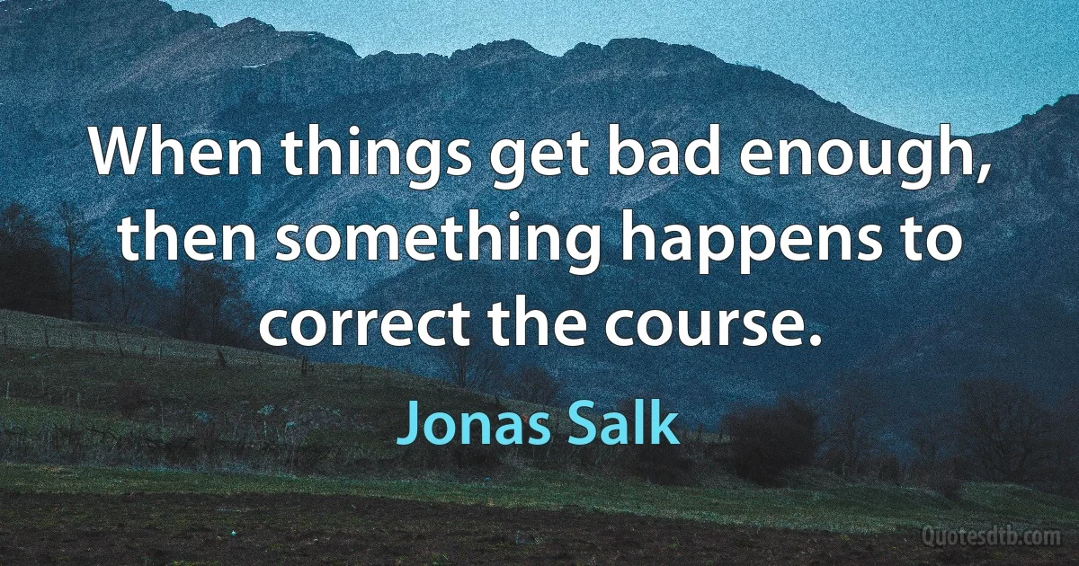 When things get bad enough, then something happens to correct the course. (Jonas Salk)