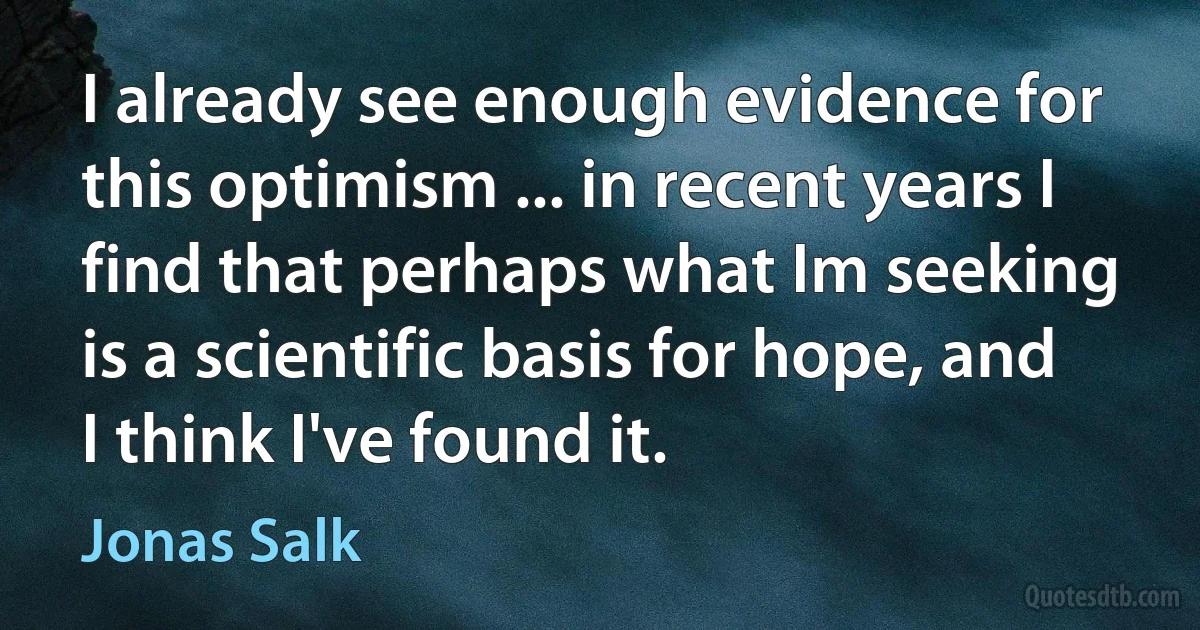 I already see enough evidence for this optimism ... in recent years I find that perhaps what Im seeking is a scientific basis for hope, and I think I've found it. (Jonas Salk)